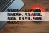 爱游戏中国官网-关于赛地聚焦——足总杯关键时刻热度飙升，阿森纳刷新队史纪录，目标明确，轮换策略成焦点的信息