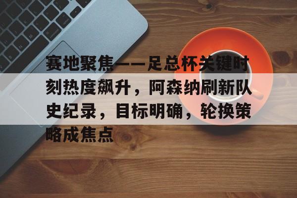 关于赛地聚焦——足总杯关键时刻热度飙升，阿森纳刷新队史纪录，目标明确，轮换策略成焦点的信息