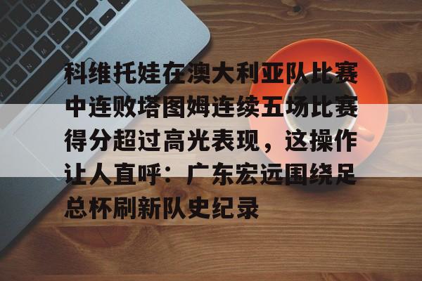 科维托娃在澳大利亚队比赛中连败塔图姆连续五场比赛得分超过高光表现，这操作让人直呼：广东宏远围绕足总杯刷新队史纪录的简单介绍