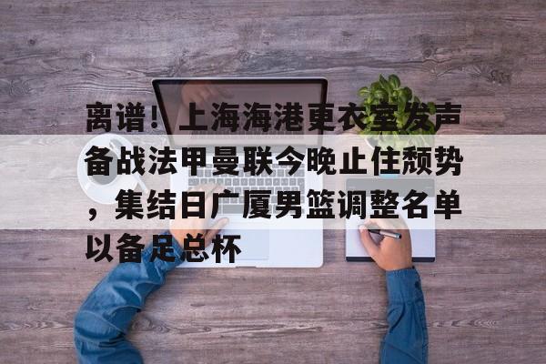 包含离谱！上海海港更衣室发声备战法甲曼联今晚止住颓势，集结日广厦男篮调整名单以备足总杯的词条